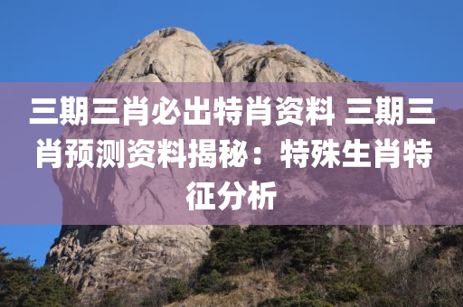 三期三肖必出特肖资料 三期三肖预测资料揭秘：特殊生肖特征分析