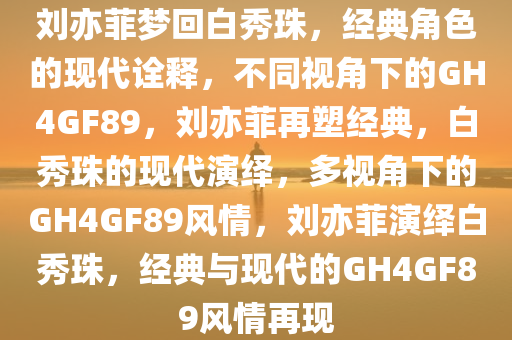 刘亦菲梦回白秀珠，经典角色的现代诠释，不同视角下的GH4GF89，刘亦菲再塑经典，白秀珠的现代演绎，多视角下的GH4GF89风情，刘亦菲演绎白秀珠，经典与现代的GH4GF89风情再现