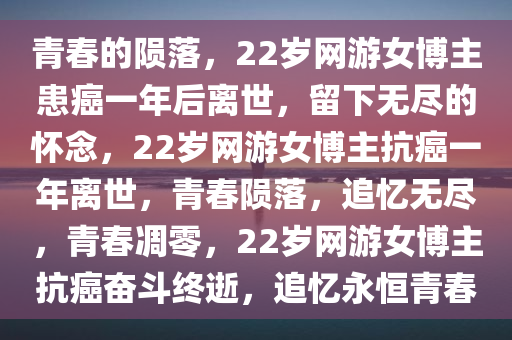青春的陨落，22岁网游女博主患癌一年后离世，留下无尽的怀念，22岁网游女博主抗癌一年离世，青春陨落，追忆无尽，青春凋零，22岁网游女博主抗癌奋斗终逝，追忆永恒青春