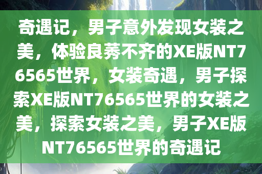 奇遇记，男子意外发现女装之美，体验良莠不齐的XE版NT76565世界，女装奇遇，男子探索XE版NT76565世界的女装之美，探索女装之美，男子XE版NT76565世界的奇遇记