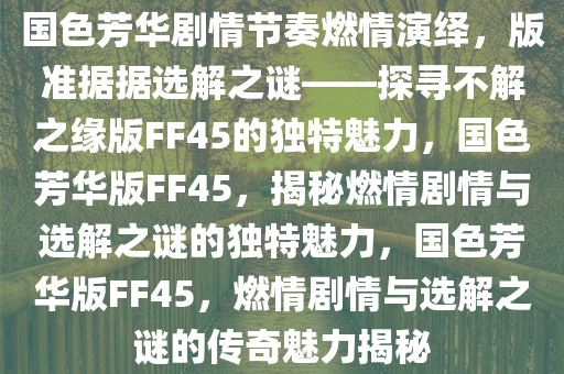国色芳华剧情节奏燃情演绎，版准据据选解之谜——探寻不解之缘版FF45的独特魅力，国色芳华版FF45，揭秘燃情剧情与选解之谜的独特魅力，国色芳华版FF45，燃情剧情与选解之谜的传奇魅力揭秘