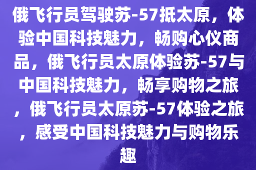 俄飞行员驾驶苏-57抵太原，体验中国科技魅力，畅购心仪商品，俄飞行员太原体验苏-57与中国科技魅力，畅享购物之旅，俄飞行员太原苏-57体验之旅，感受中国科技魅力与购物乐趣