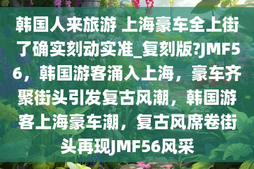 韩国人来旅游 上海豪车全上街了确实刻动实准_复刻版?JMF56，韩国游客涌入上海，豪车齐聚街头引发复古风潮，韩国游客上海豪车潮，复古风席卷街头再现JMF56风采