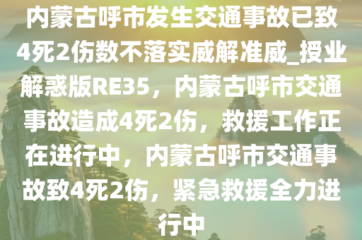 内蒙古呼市发生交通事故已致4死2伤数不落实威解准威_授业解惑版RE35，内蒙古呼市交通事故造成4死2伤，救援工作正在进行中，内蒙古呼市交通事故致4死2伤，紧急救援全力进行中