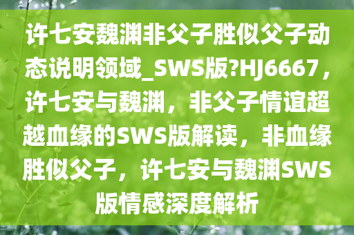 许七安魏渊非父子胜似父子动态说明领域_SWS版?HJ6667，许七安与魏渊，非父子情谊超越血缘的SWS版解读，非血缘胜似父子，许七安与魏渊SWS版情感深度解析