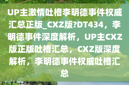 UP主激情吐槽李明德事件权威汇总正版_CXZ版?DT434，李明德事件深度解析，UP主CXZ版正版吐槽汇总，CXZ版深度解析，李明德事件权威吐槽汇总