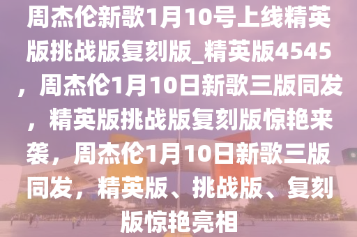 周杰伦新歌1月10号上线精英版挑战版复刻版_精英版4545，周杰伦1月10日新歌三版同发，精英版挑战版复刻版惊艳来袭，周杰伦1月10日新歌三版同发，精英版、挑战版、复刻版惊艳亮相