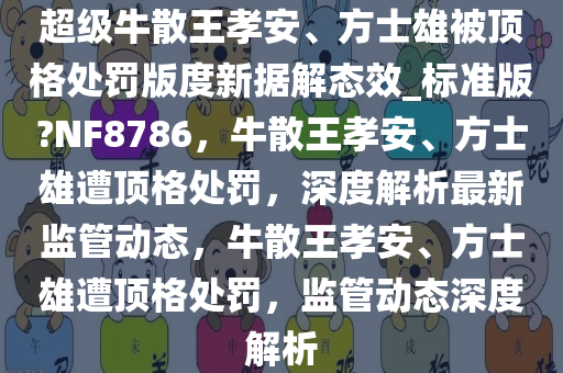 超级牛散王孝安、方士雄被顶格处罚版度新据解态效_标准版?NF8786，牛散王孝安、方士雄遭顶格处罚，深度解析最新监管动态，牛散王孝安、方士雄遭顶格处罚，监管动态深度解析