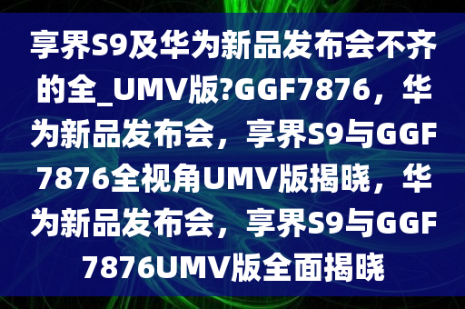 享界S9及华为新品发布会不齐的全_UMV版?GGF7876，华为新品发布会，享界S9与GGF7876全视角UMV版揭晓，华为新品发布会，享界S9与GGF7876UMV版全面揭晓