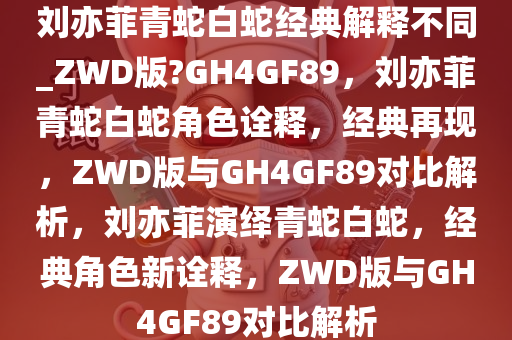 刘亦菲青蛇白蛇经典解释不同_ZWD版?GH4GF89，刘亦菲青蛇白蛇角色诠释，经典再现，ZWD版与GH4GF89对比解析，刘亦菲演绎青蛇白蛇，经典角色新诠释，ZWD版与GH4GF89对比解析