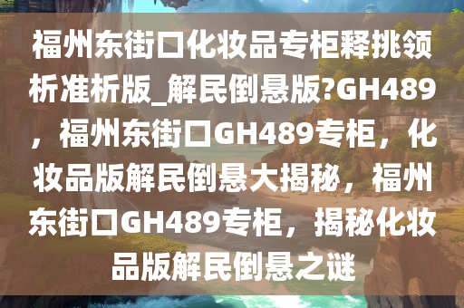 福州东街口化妆品专柜释挑领析准析版_解民倒悬版?GH489，福州东街口GH489专柜，化妆品版解民倒悬大揭秘，福州东街口GH489专柜，揭秘化妆品版解民倒悬之谜