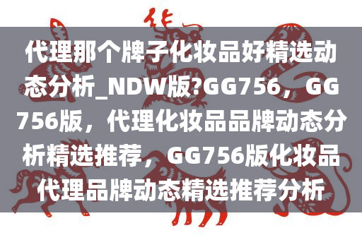 代理那个牌子化妆品好精选动态分析_NDW版?GG756，GG756版，代理化妆品品牌动态分析精选推荐，GG756版化妆品代理品牌动态精选推荐分析