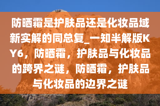 防晒霜是护肤品还是化妆品域新实解的同总复_一知半解版KY6，防晒霜，护肤品与化妆品的跨界之谜，防晒霜，护肤品与化妆品的边界之谜