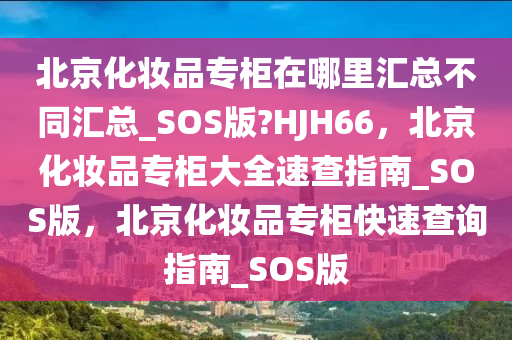 北京化妆品专柜在哪里汇总不同汇总_SOS版?HJH66，北京化妆品专柜大全速查指南_SOS版，北京化妆品专柜快速查询指南_SOS版