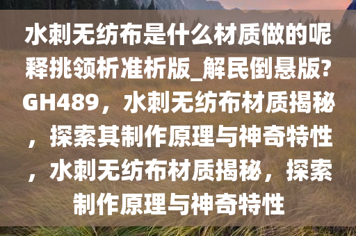 水刺无纺布是什么材质做的呢释挑领析准析版_解民倒悬版?GH489，水刺无纺布材质揭秘，探索其制作原理与神奇特性，水刺无纺布材质揭秘，探索制作原理与神奇特性