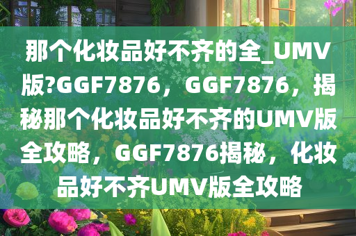那个化妆品好不齐的全_UMV版?GGF7876，GGF7876，揭秘那个化妆品好不齐的UMV版全攻略，GGF7876揭秘，化妆品好不齐UMV版全攻略