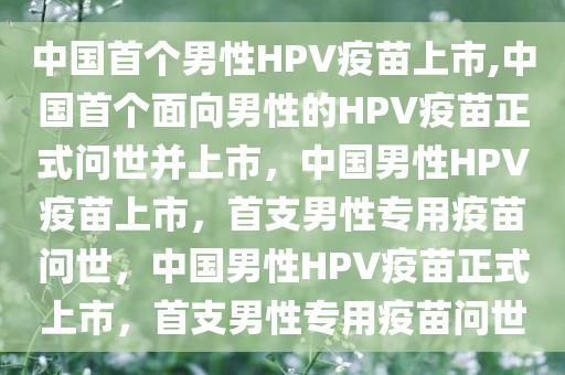 中国首个男性HPV疫苗上市,中国首个面向男性的HPV疫苗正式问世并上市，中国男性HPV疫苗上市，首支男性专用疫苗问世，中国男性HPV疫苗正式上市，首支男性专用疫苗问世