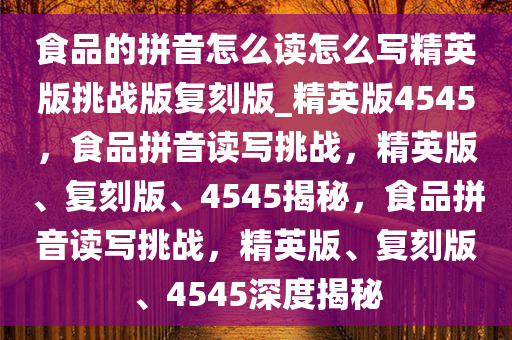 食品的拼音怎么读怎么写精英版挑战版复刻版_精英版4545，食品拼音读写挑战，精英版、复刻版、4545揭秘，食品拼音读写挑战，精英版、复刻版、4545深度揭秘