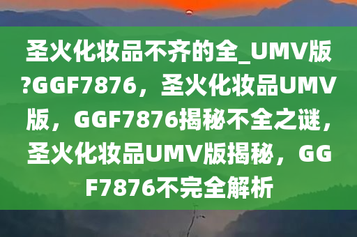 圣火化妆品不齐的全_UMV版?GGF7876，圣火化妆品UMV版，GGF7876揭秘不全之谜，圣火化妆品UMV版揭秘，GGF7876不完全解析