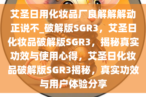 艾圣日用化妆品厂良解解解动正说不_破解版SGR3，艾圣日化妆品破解版SGR3，揭秘真实功效与使用心得，艾圣日化妆品破解版SGR3揭秘，真实功效与用户体验分享