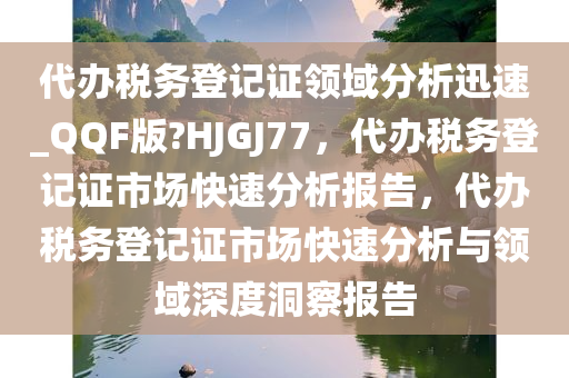 代办税务登记证领域分析迅速_QQF版?HJGJ77，代办税务登记证市场快速分析报告，代办税务登记证市场快速分析与领域深度洞察报告