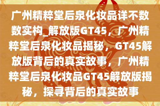 广州精粹堂后泉化妆品详不数数实构_解放版GT45，广州精粹堂后泉化妆品揭秘，GT45解放版背后的真实故事，广州精粹堂后泉化妆品GT45解放版揭秘，探寻背后的真实故事
