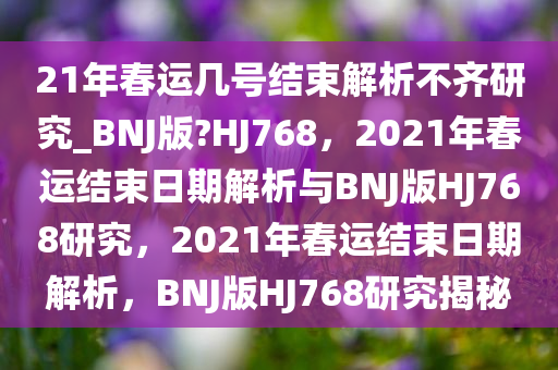 21年春运几号结束解析不齐研究_BNJ版?HJ768，2021年春运结束日期解析与BNJ版HJ768研究，2021年春运结束日期解析，BNJ版HJ768研究揭秘