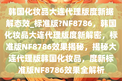 韩国化妆品大连代理版度新据解态效_标准版?NF8786，韩国化妆品大连代理版度新解密，标准版NF8786效果揭秘，揭秘大连代理版韩国化妆品，度新标准版NF8786效果全解析