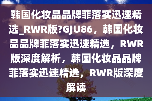 韩国化妆品品牌菲落实迅速精选_RWR版?GJU86，韩国化妆品品牌菲落实迅速精选，RWR版深度解析，韩国化妆品品牌菲落实迅速精选，RWR版深度解读