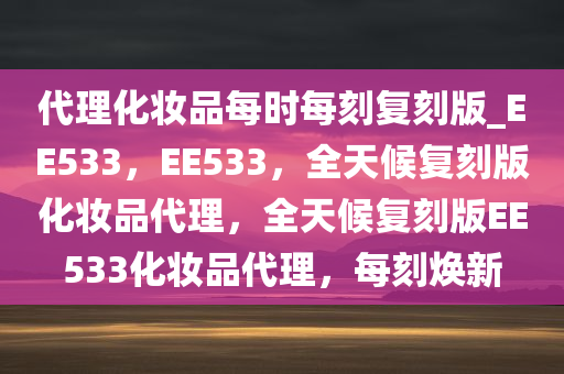 代理化妆品每时每刻复刻版_EE533，EE533，全天候复刻版化妆品代理，全天候复刻版EE533化妆品代理，每刻焕新