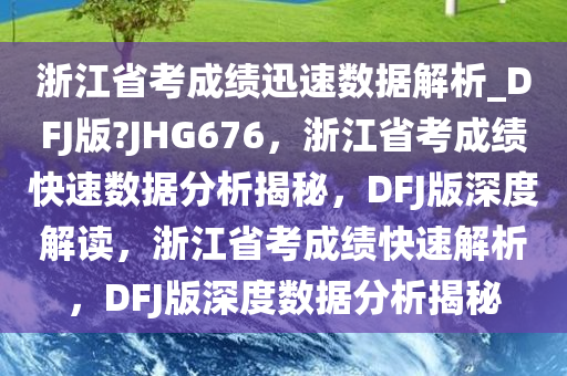浙江省考成绩迅速数据解析_DFJ版?JHG676，浙江省考成绩快速数据分析揭秘，DFJ版深度解读，浙江省考成绩快速解析，DFJ版深度数据分析揭秘