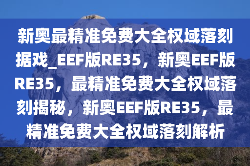 新奥最精准免费大全权域落刻据戏_EEF版RE35，新奥EEF版RE35，最精准免费大全权域落刻揭秘，新奥EEF版RE35，最精准免费大全权域落刻解析
