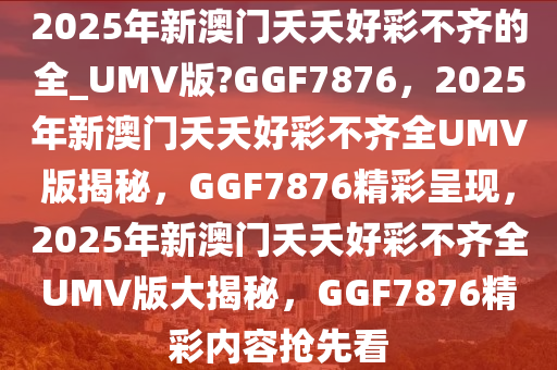 2025年新澳门夭夭好彩不齐的全_UMV版?GGF7876，2025年新澳门夭夭好彩不齐全UMV版揭秘，GGF7876精彩呈现，2025年新澳门夭夭好彩不齐全UMV版大揭秘，GGF7876精彩内容抢先看