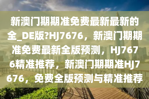 新澳门期期准免费最新最新的全_DE版?HJ7676，新澳门期期准免费最新全版预测，HJ7676精准推荐，新澳门期期准HJ7676，免费全版预测与精准推荐