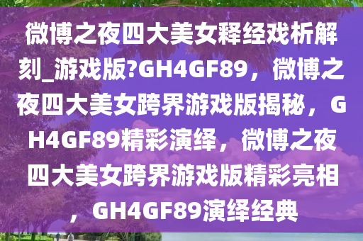 微博之夜四大美女释经戏析解刻_游戏版?GH4GF89，微博之夜四大美女跨界游戏版揭秘，GH4GF89精彩演绎，微博之夜四大美女跨界游戏版精彩亮相，GH4GF89演绎经典