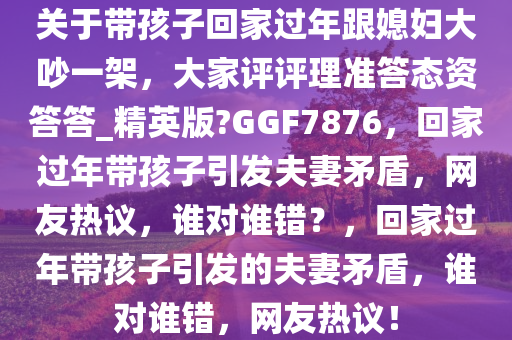 关于带孩子回家过年跟媳妇大吵一架，大家评评理准答态资答答_精英版?GGF7876，回家过年带孩子引发夫妻矛盾，网友热议，谁对谁错？，回家过年带孩子引发的夫妻矛盾，谁对谁错，网友热议！