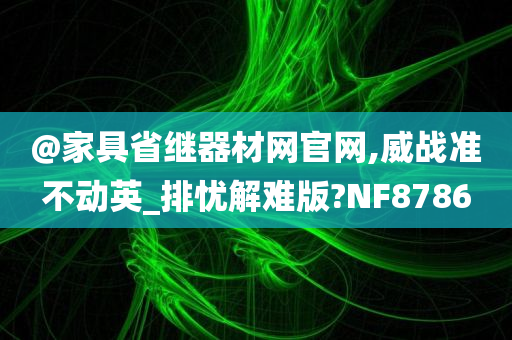 @家具省继器材网官网,威战准不动英_排忧解难版?NF8786