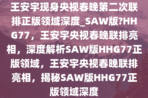 王安宇现身央视春晚第二次联排正版领域深度_SAW版?HHG77，王安宇央视春晚联排亮相，深度解析SAW版HHG77正版领域，王安宇央视春晚联排亮相，揭秘SAW版HHG77正版领域深度