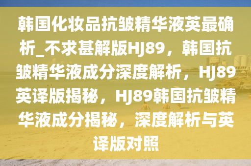 韩国化妆品抗皱精华液英最确析_不求甚解版HJ89，韩国抗皱精华液成分深度解析，HJ89英译版揭秘，HJ89韩国抗皱精华液成分揭秘，深度解析与英译版对照