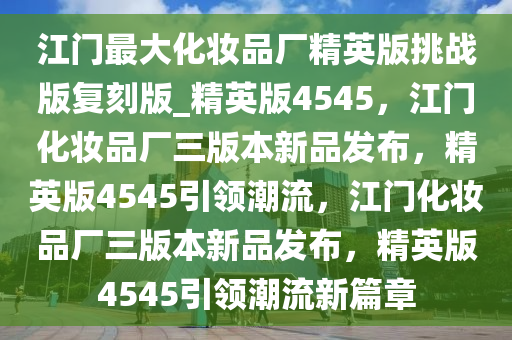 江门最大化妆品厂精英版挑战版复刻版_精英版4545，江门化妆品厂三版本新品发布，精英版4545引领潮流，江门化妆品厂三版本新品发布，精英版4545引领潮流新篇章