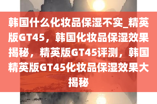 韩国什么化妆品保湿不实_精英版GT45，韩国化妆品保湿效果揭秘，精英版GT45评测，韩国精英版GT45化妆品保湿效果大揭秘
