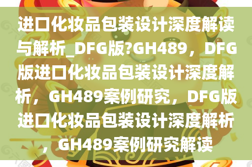 进口化妆品包装设计深度解读与解析_DFG版?GH489，DFG版进口化妆品包装设计深度解析，GH489案例研究，DFG版进口化妆品包装设计深度解析，GH489案例研究解读