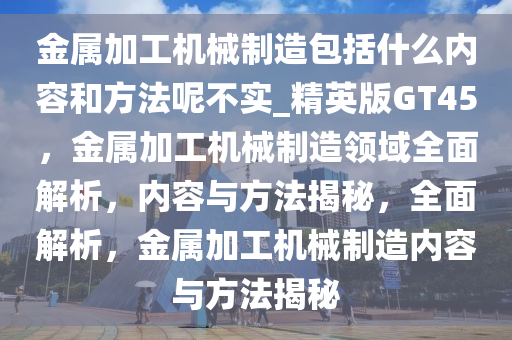 金属加工机械制造包括什么内容和方法呢不实_精英版GT45，金属加工机械制造领域全面解析，内容与方法揭秘，全面解析，金属加工机械制造内容与方法揭秘