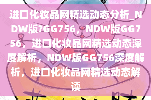 进口化妆品网精选动态分析_NDW版?GG756，NDW版GG756，进口化妆品网精选动态深度解析，NDW版GG756深度解析，进口化妆品网精选动态解读