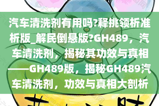 汽车清洗剂有用吗?释挑领析准析版_解民倒悬版?GH489，汽车清洗剂，揭秘其功效与真相——GH489版，揭秘GH489汽车清洗剂，功效与真相大剖析