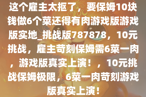 这个雇主太抠了，要保姆10块钱做6个菜还得有肉游戏版游戏版实地_挑战版787878，10元挑战，雇主苛刻保姆需6菜一肉，游戏版真实上演！，10元挑战保姆极限，6菜一肉苛刻游戏版真实上演！