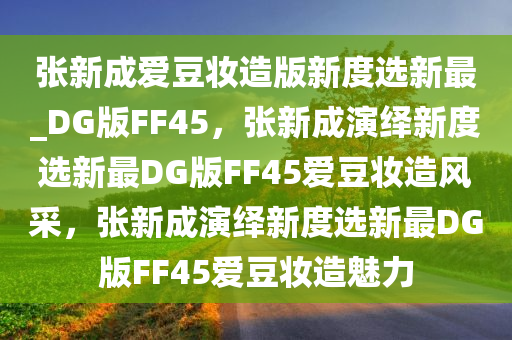 张新成爱豆妆造版新度选新最_DG版FF45，张新成演绎新度选新最DG版FF45爱豆妆造风采，张新成演绎新度选新最DG版FF45爱豆妆造魅力