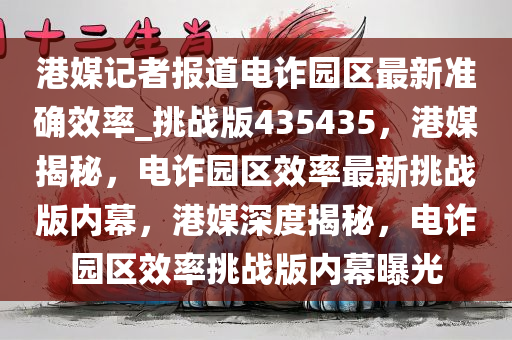 港媒记者报道电诈园区最新准确效率_挑战版435435，港媒揭秘，电诈园区效率最新挑战版内幕，港媒深度揭秘，电诈园区效率挑战版内幕曝光