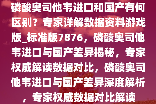 磷酸奥司他韦进口和国产有何区别？专家详解数据资料游戏版_标准版7876，磷酸奥司他韦进口与国产差异揭秘，专家权威解读数据对比，磷酸奥司他韦进口与国产差异深度解析，专家权威数据对比解读
