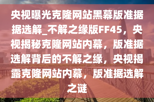 央视曝光克隆网站黑幕版准据据选解_不解之缘版FF45，央视揭秘克隆网站内幕，版准据选解背后的不解之缘，央视揭露克隆网站内幕，版准据选解之谜
